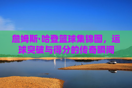 詹姆斯·哈登篮球集锦图,运球突破与得分的传奇瞬间