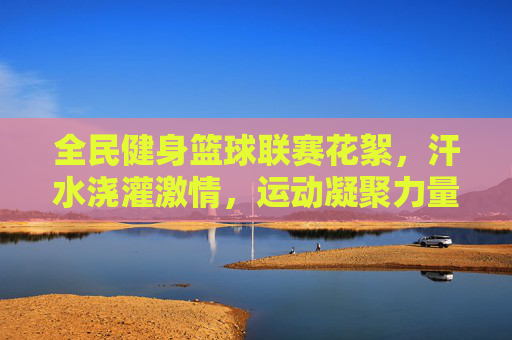 全民健身篮球联赛花絮，汗水浇灌激情，运动凝聚力量，全民健身篮球联赛花絮，汗水浇灌激情，运动凝聚力量