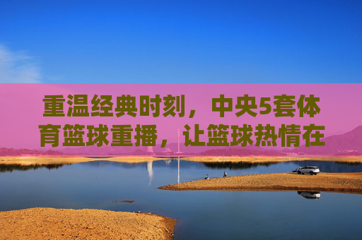 重温经典时刻，中央5套体育篮球重播，让篮球热情在屏幕上再次燃起