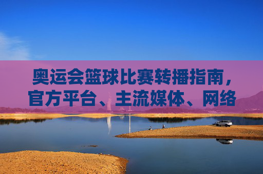 奥运会篮球比赛转播指南，官方平台、主流媒体、网络直播全解析