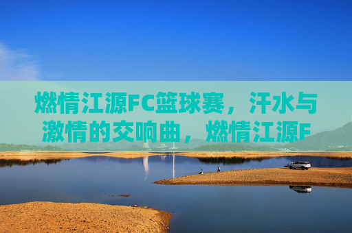 燃情江源FC篮球赛，汗水与激情的交响曲，燃情江源FC篮球赛，汗水与激情的交响曲