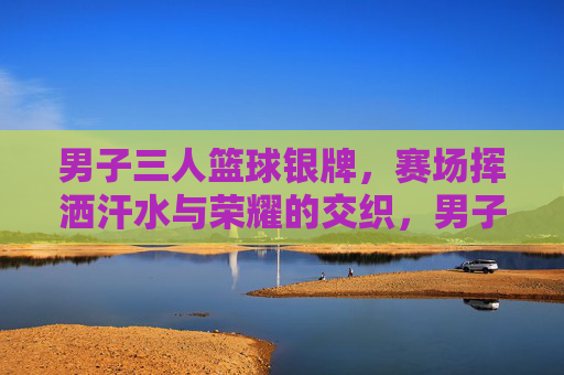 男子三人篮球银牌，赛场挥洒汗水与荣耀的交织，男子三人篮球银牌赛，汗水与荣耀的赛场交织