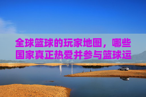 全球篮球的玩家地图，哪些国家真正热爱并参与篮球运动？