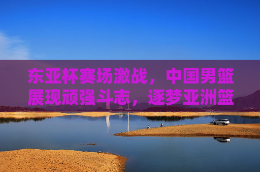 东亚杯赛场激战，中国男篮展现顽强斗志，逐梦亚洲篮球之巅的铿锵步伐
