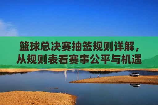 篮球总决赛抽签规则详解，从规则表看赛事公平与机遇