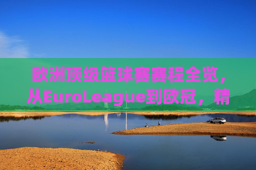 欧洲顶级篮球赛赛程全览，从EuroLeague到欧冠，精彩对决的篮球盛宴，欧洲顶级篮球赛赛程全览，从EuroLeague到欧冠，精彩对决的篮球盛宴