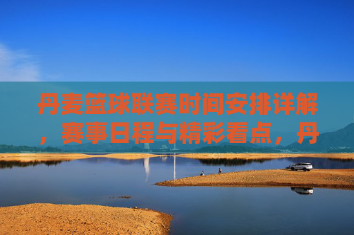 丹麦篮球联赛时间安排详解，赛事日程与精彩看点，丹麦篮球联赛时间安排详解，赛事日程与精彩看点