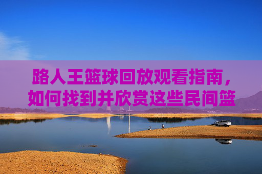 路人王篮球回放观看指南，如何找到并欣赏这些民间篮球高手的精彩片段？路人王篮球回放观看指南，如何找到并欣赏这些民间篮球高手的精彩片段？
