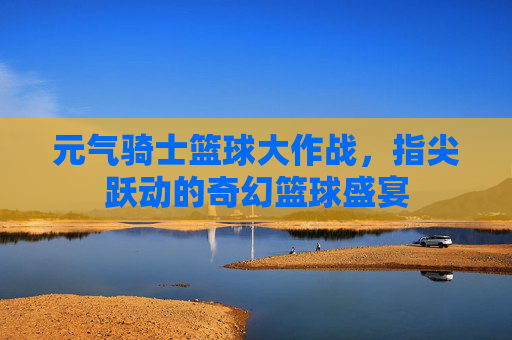 元气骑士篮球大作战，指尖跃动的奇幻篮球盛宴
