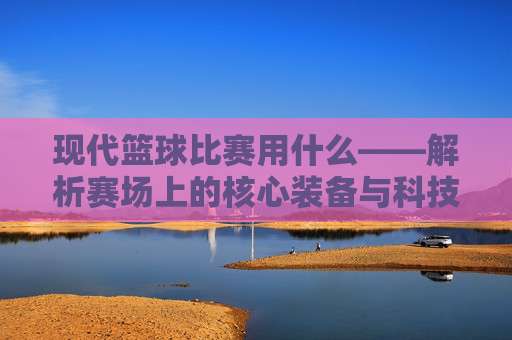现代篮球比赛用什么——解析赛场上的核心装备与科技助力，现代篮球比赛的核心装备与科技助力解析