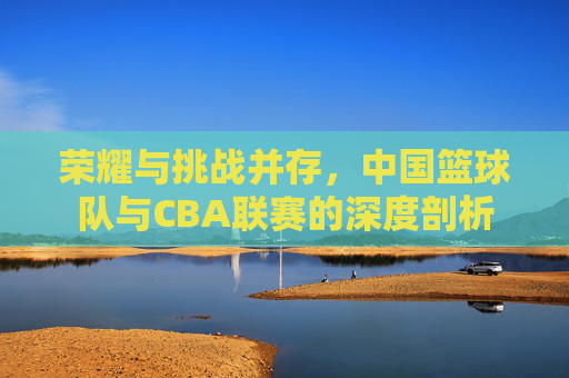 荣耀与挑战并存，中国篮球队与CBA联赛的深度剖析