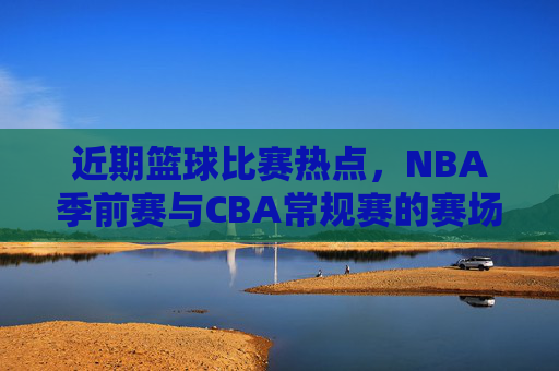 近期篮球比赛热点,NBA季前赛与CBA常规赛的赛场风云,你关注哪一场?