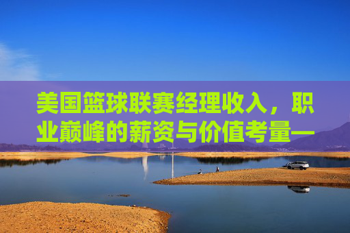 美国篮球联赛经理收入，职业巅峰的薪资与价值考量——解析NBA总经理的薪酬结构与社会价值，美国篮球联赛经理收入，职业巅峰的薪资与价值考量——解析NBA总经理的薪酬结构与社会价值