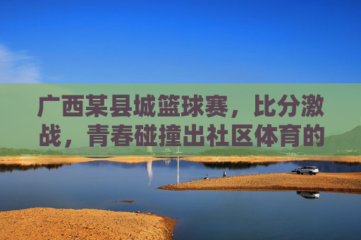 广西某县城篮球赛,比分激战,青春碰撞出社区体育的璀璨火花