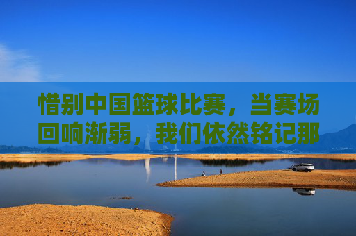 惜别中国篮球比赛，当赛场回响渐弱，我们依然铭记那些燃烧的青春与荣光，惜别中国篮球赛场，当赛场回响渐弱，青春荣光永驻