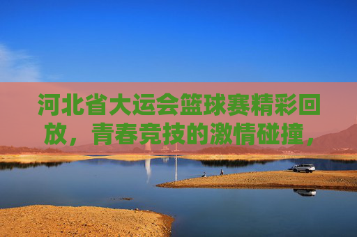 河北省大运会篮球赛精彩回放,青春竞技的激情碰撞,技艺与拼搏的闪耀瞬间,河北省大运会篮球赛精彩回放,青春竞技的激情碰撞与技艺拼搏的闪耀瞬间