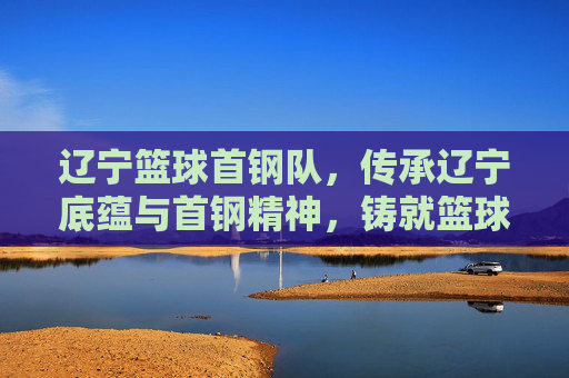 辽宁篮球首钢队,传承辽宁底蕴与首钢精神,铸就篮球荣耀的融合之队