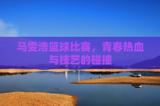 马雯浩篮球比赛，青春热血与技艺的碰撞