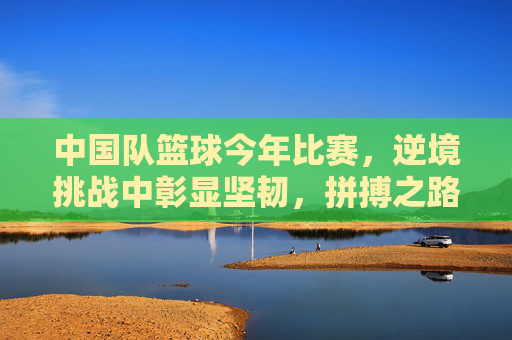 中国队篮球今年比赛，逆境挑战中彰显坚韧，拼搏之路再续荣光，中国男篮逆境挑战中彰显坚韧，拼搏之路再续荣光