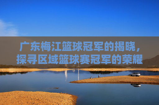 广东梅江篮球冠军的揭晓，探寻区域篮球赛冠军的荣耀与传承