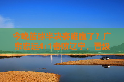 今晚篮球半决赛谁赢了?广东宏远4:1击败辽宁,晋级总决赛!