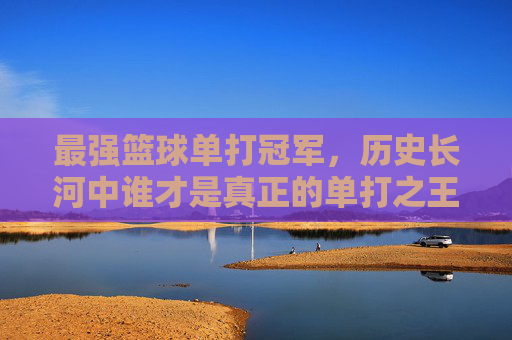 最强篮球单打冠军,历史长河中谁才是真正的单打之王?