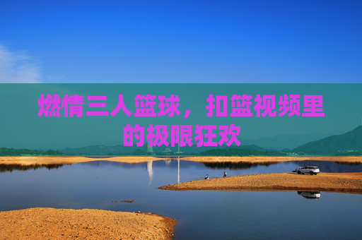 燃情三人篮球,扣篮视频里的极限狂欢