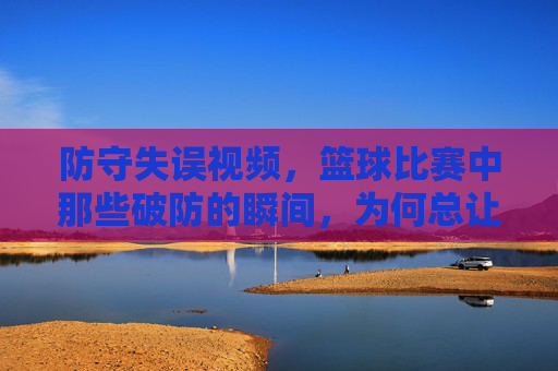 防守失误视频,篮球比赛中那些破防的瞬间,为何总让球迷拍案叫绝?篮球比赛中那些破防的防守失误瞬间,为何总让球迷拍案叫绝?