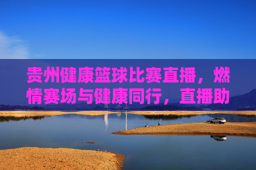 贵州健康篮球比赛直播,燃情赛场与健康同行,直播助力全民健身新风尚
