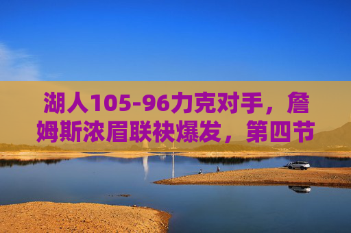 湖人105-96力克对手，詹姆斯浓眉联袂爆发，第四节逆转锁定胜局
