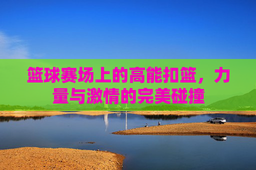 篮球赛场上的高能扣篮，力量与激情的完美碰撞