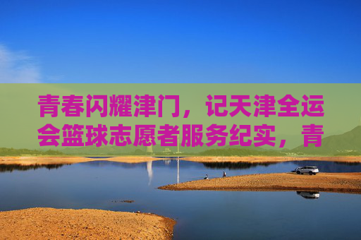 青春闪耀津门,记天津全运会篮球志愿者服务纪实,青春闪耀津门,记天津全运会篮球志愿者服务纪实