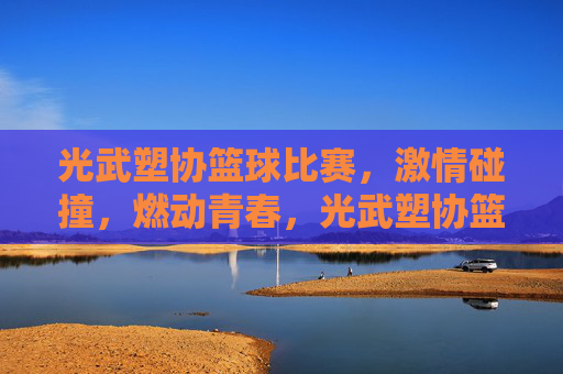 光武塑协篮球比赛,激情碰撞,燃动青春,光武塑协篮球比赛,激情碰撞,燃动青春
