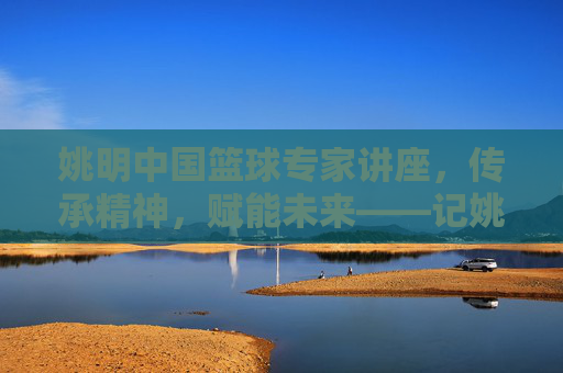姚明中国篮球专家讲座,传承精神,赋能未来——记姚明中国篮球专家讲座现场