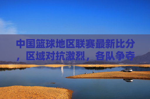 中国篮球地区联赛最新比分，区域对抗激烈，各队争夺进入白热化阶段，中国篮球地区联赛最新比分，区域对抗激烈 各队争夺白热化