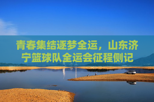 青春集结逐梦全运，山东济宁篮球队全运会征程侧记