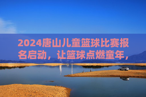 2024唐山儿童篮球比赛报名启动,让篮球点燃童年,让梦想在赛场飞扬,2024唐山儿童篮球比赛报名启动,让篮球点燃童年,梦想在赛场飞扬