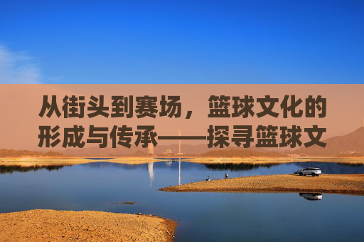 从街头到赛场，篮球文化的形成与传承——探寻篮球文化的起源与演变