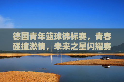 德国青年篮球锦标赛,青春碰撞激情,未来之星闪耀赛场,德国青年篮球锦标赛,青春碰撞激情,未来之星闪耀赛场