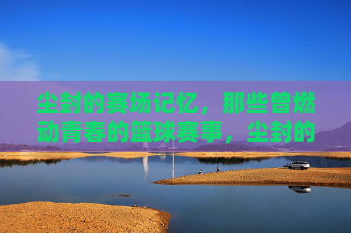 尘封的赛场记忆，那些曾燃动青春的篮球赛事，尘封的赛场记忆，那些曾燃动青春的篮球赛事