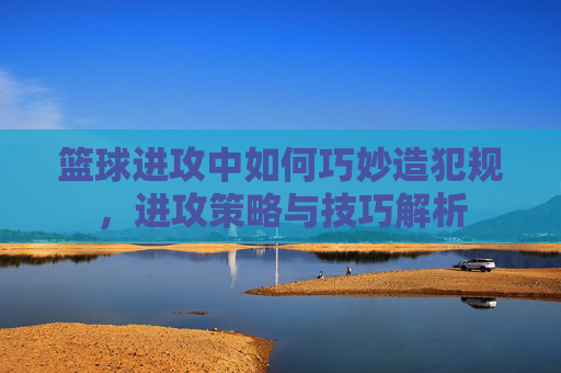 篮球进攻中如何巧妙造犯规,进攻策略与技巧解析