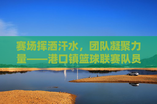 赛场挥洒汗水,团队凝聚力量——港口镇篮球联赛队员风采录