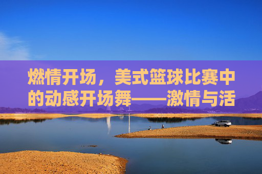 燃情开场，美式篮球比赛中的动感开场舞——激情与活力的视觉盛宴，燃情开场，美式篮球比赛中的动感开场舞——激情与活力的视觉盛宴