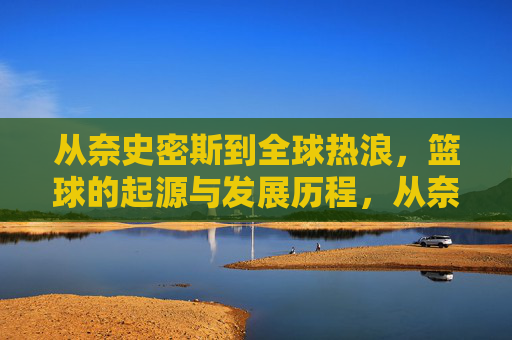 从奈史密斯到全球热浪,篮球的起源与发展历程,从奈史密斯到全球热浪,篮球的起源与发展历程