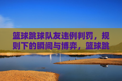 篮球跳球队友违例判罚,规则下的瞬间与博弈,篮球跳队违例判罚,规则下的瞬间博弈