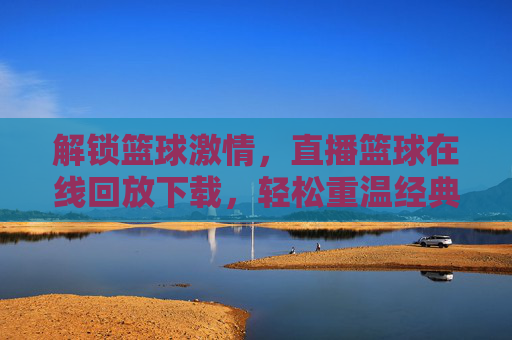 解锁篮球激情，直播篮球在线回放下载，轻松重温经典时刻，解锁篮球激情，直播篮球在线回放下载，轻松重温经典时刻