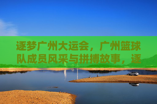 逐梦广州大运会，广州篮球队成员风采与拼搏故事，逐梦广州大运会，广州篮球队成员风采与拼搏故事