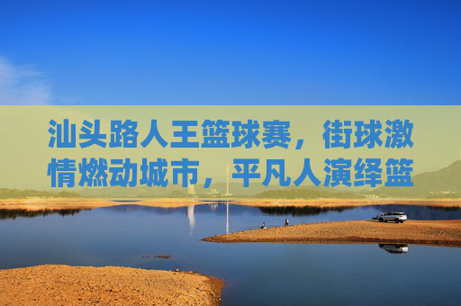 汕头路人王篮球赛，街球激情燃动城市，平凡人演绎篮球梦想，汕头路人王篮球赛，街球激情燃动城市，平凡人演绎篮球梦想