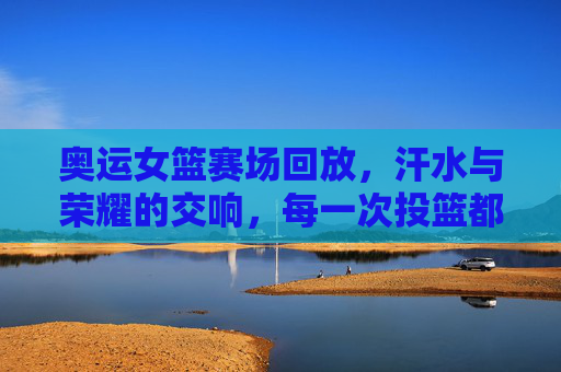 奥运女篮赛场回放，汗水与荣耀的交响，每一次投篮都是对梦想的诠释