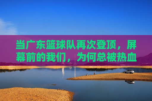 当广东篮球队再次登顶,屏幕前的我们,为何总被热血与梦想击中?当广东篮球队再次登顶,我们为何总被热血与梦想击中?